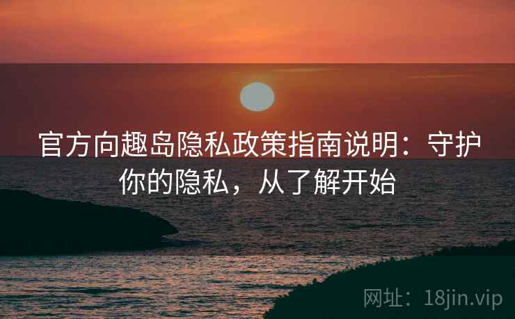 官方向趣岛隐私政策指南说明：守护你的隐私，从了解开始