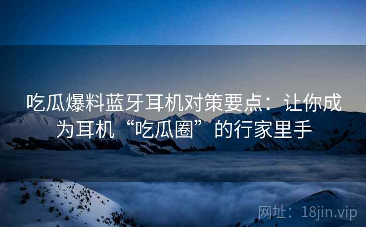 吃瓜爆料蓝牙耳机对策要点：让你成为耳机“吃瓜圈”的行家里手