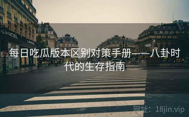 每日吃瓜版本区别对策手册——八卦时代的生存指南