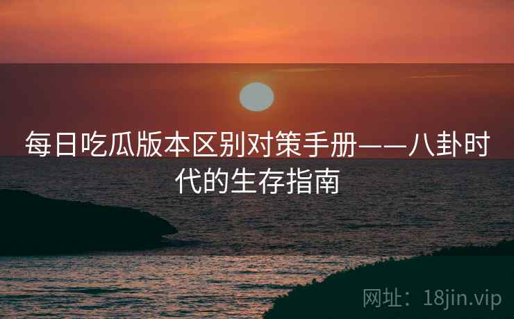 每日吃瓜版本区别对策手册——八卦时代的生存指南
