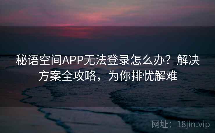 秘语空间APP无法登录怎么办？解决方案全攻略，为你排忧解难