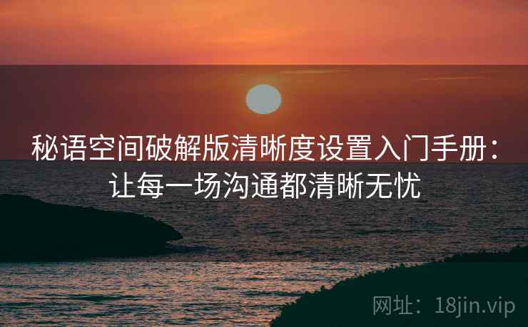 秘语空间破解版清晰度设置入门手册：让每一场沟通都清晰无忧