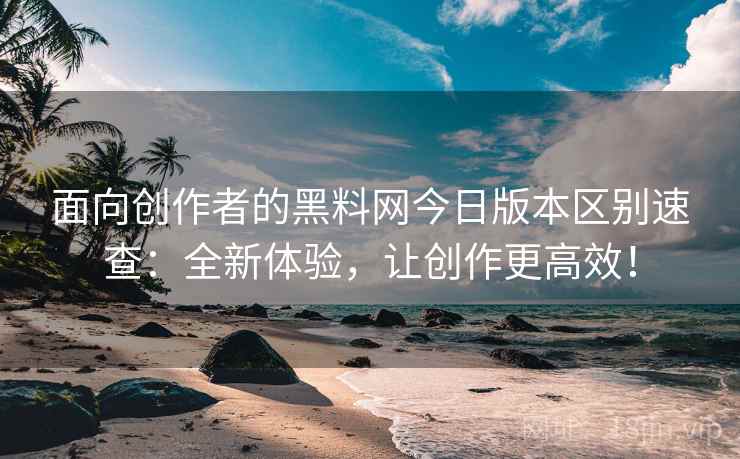 面向创作者的黑料网今日版本区别速查：全新体验，让创作更高效！