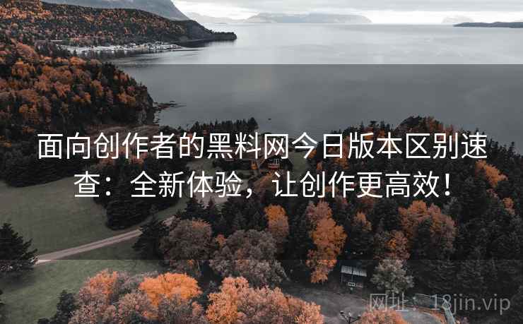 面向创作者的黑料网今日版本区别速查：全新体验，让创作更高效！