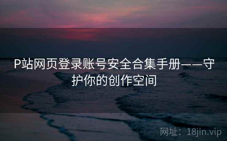 P站网页登录账号安全合集手册——守护你的创作空间