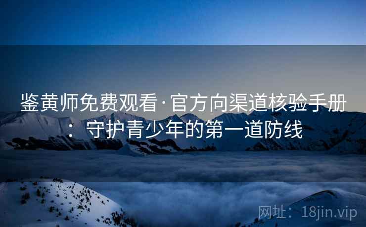 鉴黄师免费观看·官方向渠道核验手册：守护青少年的第一道防线