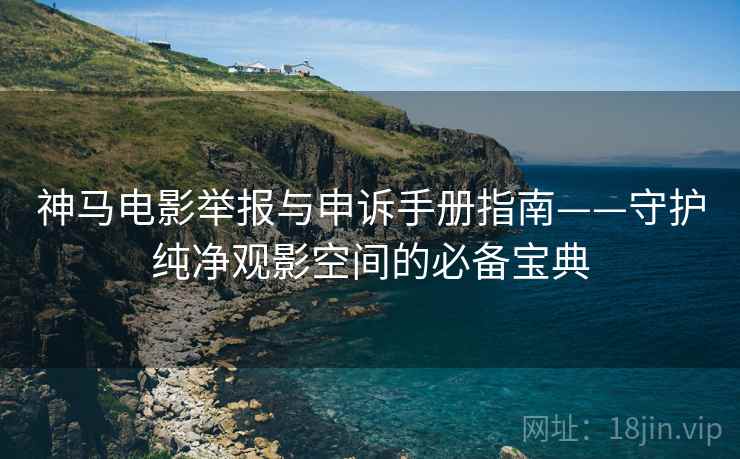 神马电影举报与申诉手册指南——守护纯净观影空间的必备宝典