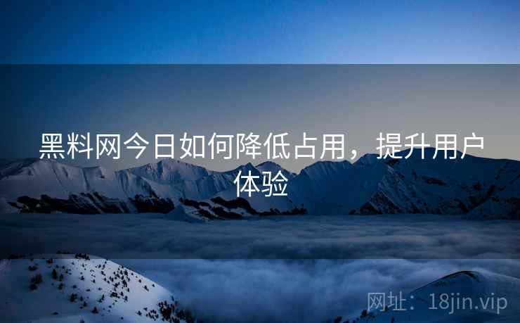 黑料网今日如何降低占用，提升用户体验