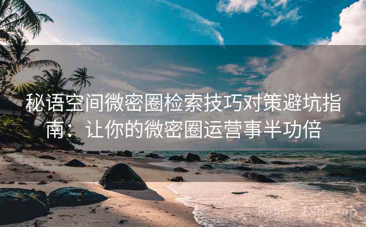 秘语空间微密圈检索技巧对策避坑指南：让你的微密圈运营事半功倍