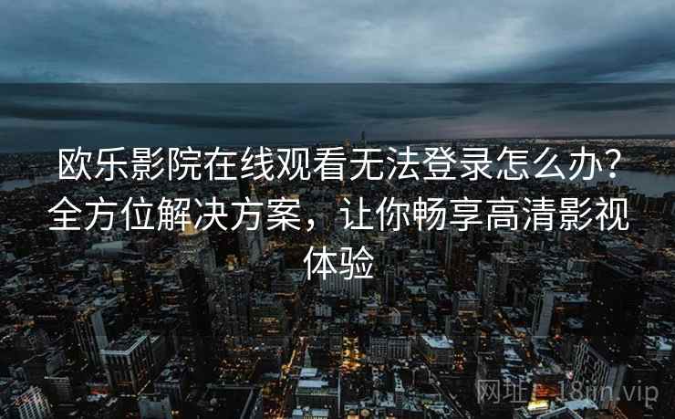 欧乐影院在线观看无法登录怎么办？全方位解决方案，让你畅享高清影视体验
