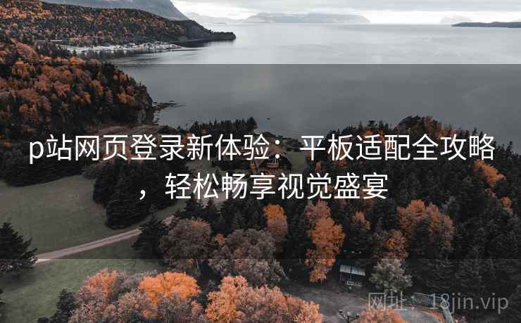 p站网页登录新体验：平板适配全攻略，轻松畅享视觉盛宴