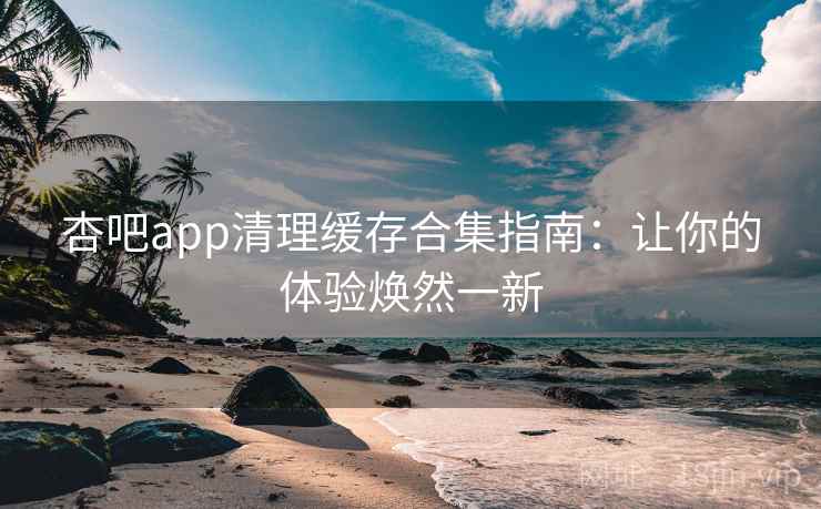 杏吧app清理缓存合集指南：让你的体验焕然一新