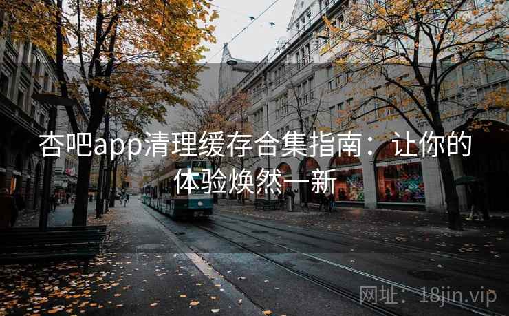 杏吧app清理缓存合集指南：让你的体验焕然一新