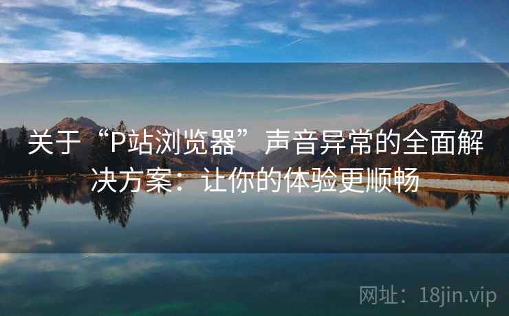 关于“P站浏览器”声音异常的全面解决方案：让你的体验更顺畅