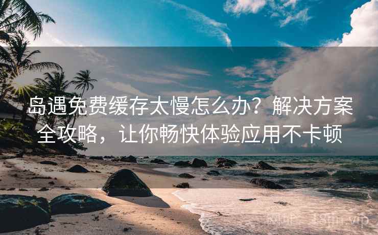 岛遇免费缓存太慢怎么办？解决方案全攻略，让你畅快体验应用不卡顿