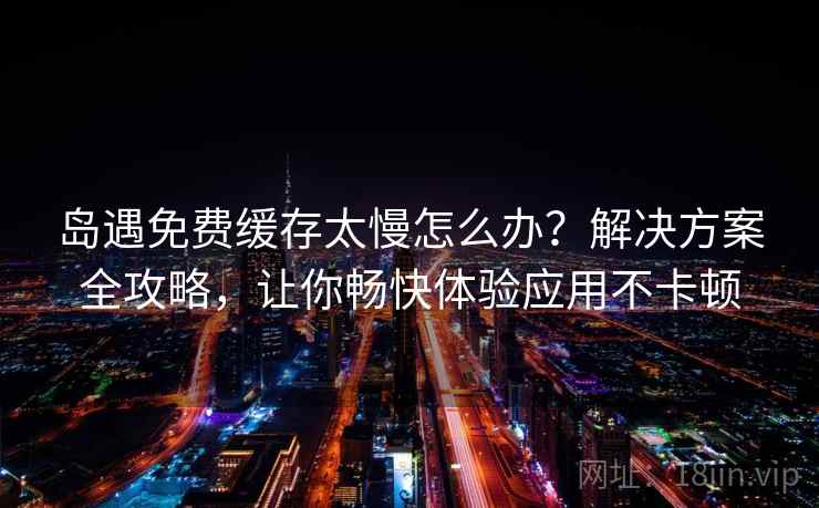 岛遇免费缓存太慢怎么办？解决方案全攻略，让你畅快体验应用不卡顿