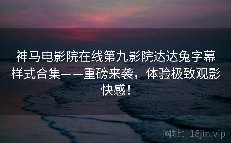 神马电影院在线第九影院达达兔字幕样式合集——重磅来袭，体验极致观影快感！